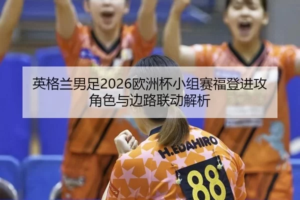 英格兰男足2026欧洲杯小组赛福登进攻角色与边路联动解析