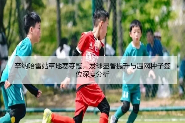 辛纳哈雷站草地赛夺冠，发球显著提升与温网种子签位深度分析