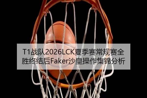 T1战队2026LCK夏季赛常规赛全胜终结后Faker沙皇操作集锦分析