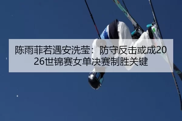 陈雨菲若遇安洗莹：防守反击或成2026世锦赛女单决赛制胜关键