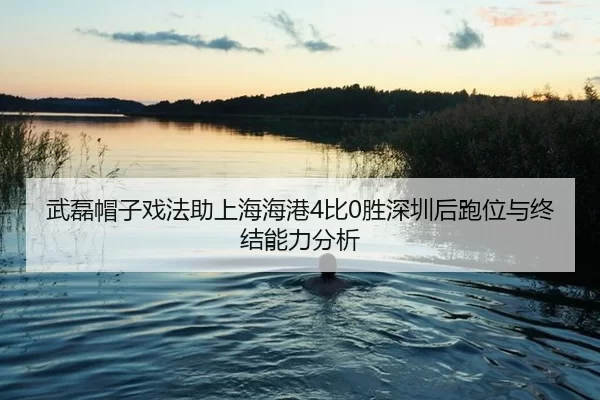 武磊帽子戏法助上海海港4比0胜深圳后跑位与终结能力分析